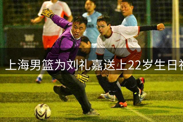 上海男篮为刘礼嘉送上22岁生日祝福