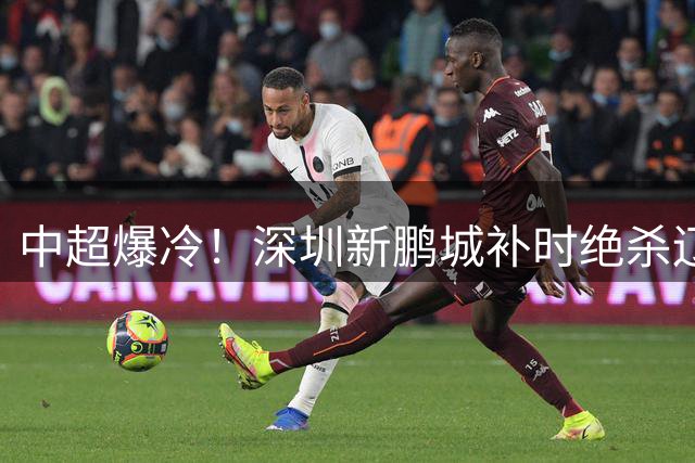 中超爆冷！深圳新鹏城补时绝杀辽宁铁人 姜至鹏献制胜进球