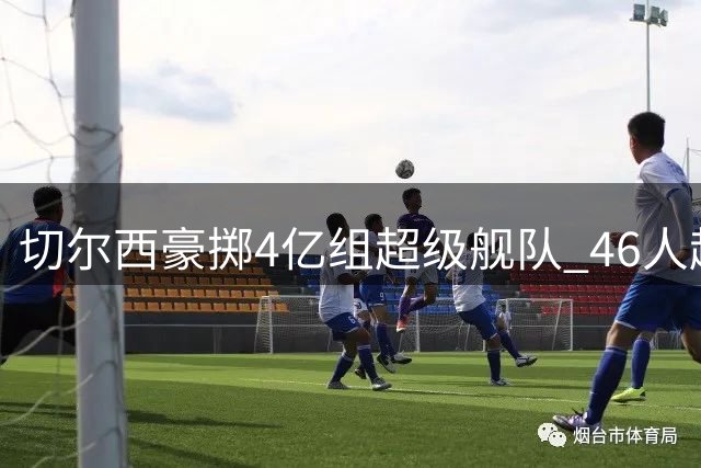 切尔西豪掷4亿组超级舰队 46人超编阵容面临大瘦身