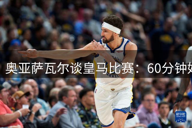 奥亚萨瓦尔谈皇马比赛：60分钟好球不足，感谢球迷掌声