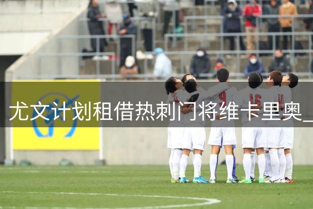 尤文计划租借热刺门将维卡里奥 含选择性买断条款