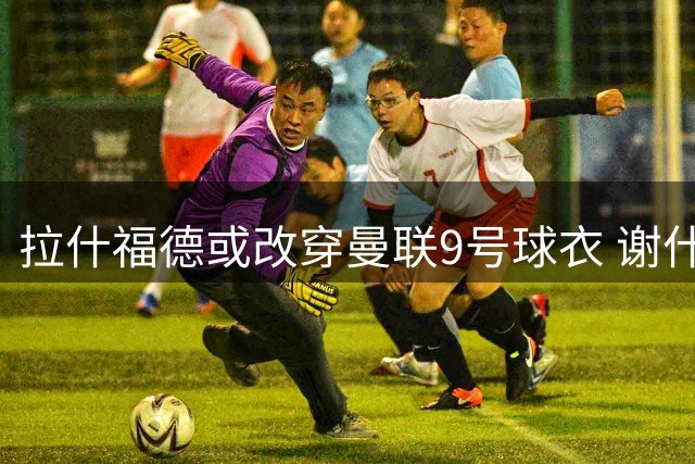 拉什福德或改穿曼联9号球衣 谢什科大概率保留原号码
