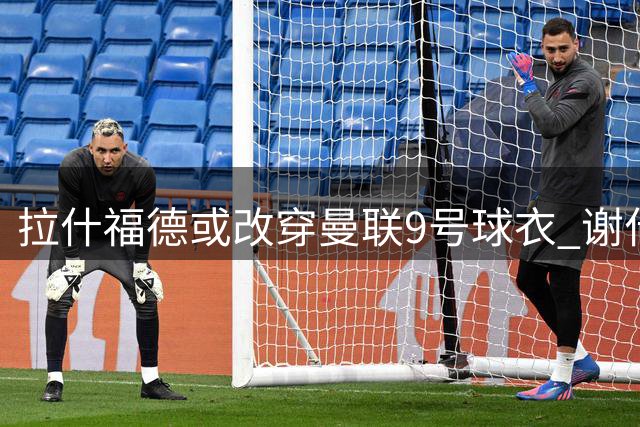 拉什福德或改穿曼联9号球衣 谢什科大概率保留原号码