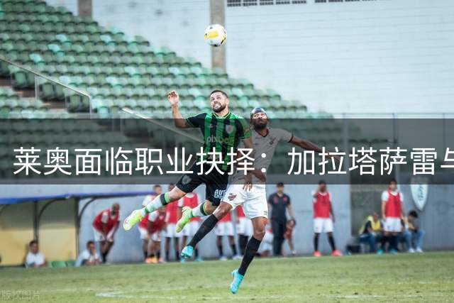 莱奥面临职业抉择：加拉塔萨雷与维拉等待球员回应