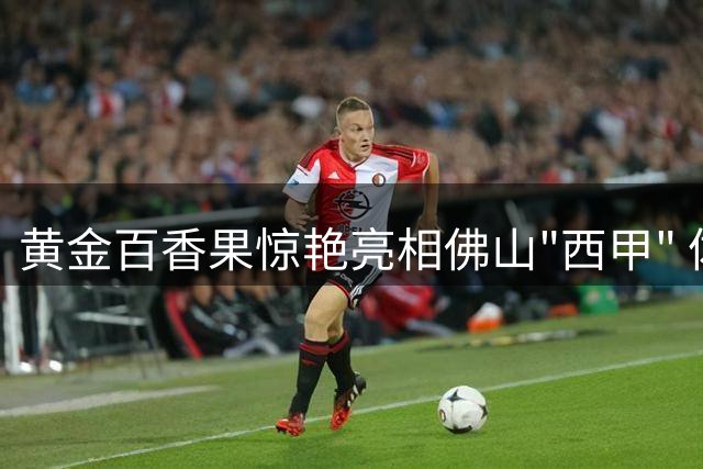 黄金百香果惊艳亮相佛山"西甲" 体育流量助农增收新路径